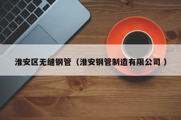 淮安區(qū)無(wú)縫鋼管（淮安鋼管制造有限公司 ）