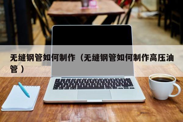 無(wú)縫鋼管如何制作（無(wú)縫鋼管如何制作高壓油管 ）