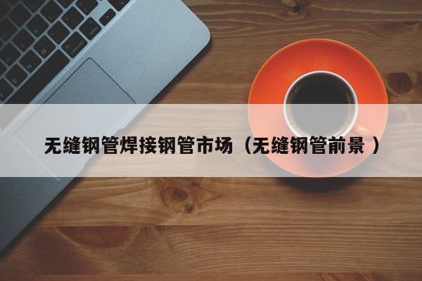 無縫鋼管焊接鋼管市場(chǎng)（無縫鋼管前景 ）