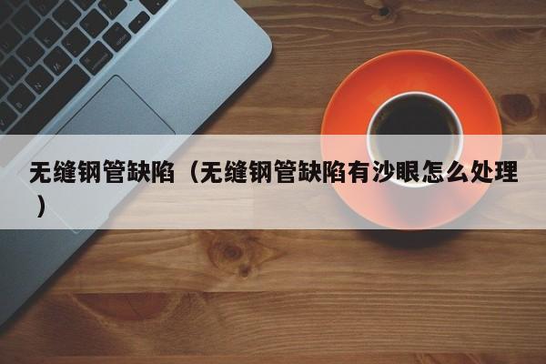 無(wú)縫鋼管缺陷（無(wú)縫鋼管缺陷有沙眼怎么處理 ）